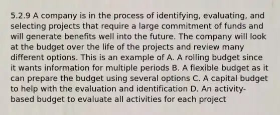 5.2.9 A company is in the process of identifying, evaluating, and selecting projects that require a large commitment of funds and will generate benefits well into the future. The company will look at the budget over the life of the projects and review many different options. This is an example of A. A rolling budget since it wants information for multiple periods B. A flexible budget as it can prepare the budget using several options C. A capital budget to help with the evaluation and identification D. An activity-based budget to evaluate all activities for each project