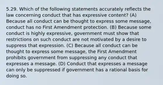 5.29. Which of the following statements accurately reflects the law concerning conduct that has expressive content? (A) Because all conduct can be thought to express some message, conduct has no First Amendment protection. (B) Because some conduct is highly expressive, government must show that restrictions on such conduct are not motivated by a desire to suppress that expression. (C) Because all conduct can be thought to express some message, the First Amendment prohibits government from suppressing any conduct that expresses a message. (D) Conduct that expresses a message can only be suppressed if government has a rational basis for doing so.