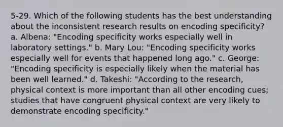 5-29. Which of the following students has the best understanding about the inconsistent research results on encoding specificity? a. Albena: "Encoding specificity works especially well in laboratory settings." b. Mary Lou: "Encoding specificity works especially well for events that happened long ago." c. George: "Encoding specificity is especially likely when the material has been well learned." d. Takeshi: "According to the research, physical context is more important than all other encoding cues; studies that have congruent physical context are very likely to demonstrate encoding specificity."