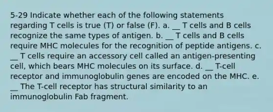 5-29 Indicate whether each of the following statements regarding T cells is true (T) or false (F). a. __ T cells and B cells recognize the same types of antigen. b. __ T cells and B cells require MHC molecules for the recognition of peptide antigens. c. __ T cells require an accessory cell called an antigen-presenting cell, which bears MHC molecules on its surface. d. __ T-cell receptor and immunoglobulin genes are encoded on the MHC. e. __ The T-cell receptor has structural similarity to an immunoglobulin Fab fragment.