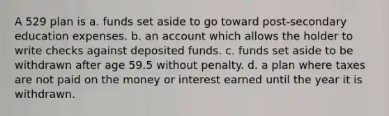 A 529 plan is a. funds set aside to go toward post-secondary education expenses. b. an account which allows the holder to write checks against deposited funds. c. funds set aside to be withdrawn after age 59.5 without penalty. d. a plan where taxes are not paid on the money or interest earned until the year it is withdrawn.