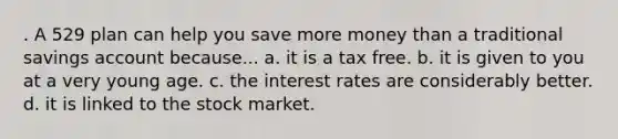 . A 529 plan can help you save more money than a traditional savings account because... a. it is a tax free. b. it is given to you at a very young age. c. the interest rates are considerably better. d. it is linked to the stock market.