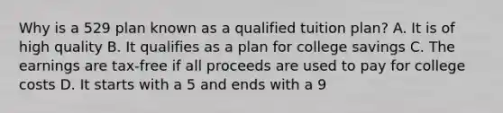 Why is a 529 plan known as a qualified tuition plan? A. It is of high quality B. It qualifies as a plan for college savings C. The earnings are tax-free if all proceeds are used to pay for college costs D. It starts with a 5 and ends with a 9