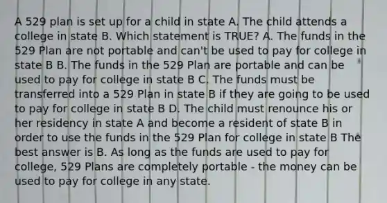 A 529 plan is set up for a child in state A. The child attends a college in state B. Which statement is TRUE? A. The funds in the 529 Plan are not portable and can't be used to pay for college in state B B. The funds in the 529 Plan are portable and can be used to pay for college in state B C. The funds must be transferred into a 529 Plan in state B if they are going to be used to pay for college in state B D. The child must renounce his or her residency in state A and become a resident of state B in order to use the funds in the 529 Plan for college in state B The best answer is B. As long as the funds are used to pay for college, 529 Plans are completely portable - the money can be used to pay for college in any state.