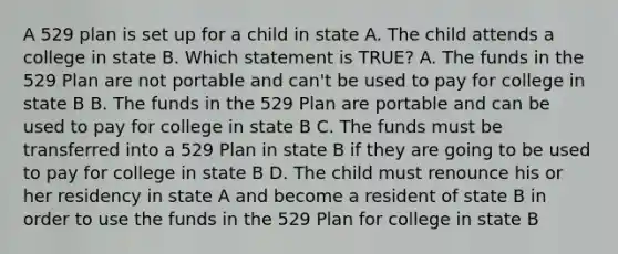 A 529 plan is set up for a child in state A. The child attends a college in state B. Which statement is TRUE? A. The funds in the 529 Plan are not portable and can't be used to pay for college in state B B. The funds in the 529 Plan are portable and can be used to pay for college in state B C. The funds must be transferred into a 529 Plan in state B if they are going to be used to pay for college in state B D. The child must renounce his or her residency in state A and become a resident of state B in order to use the funds in the 529 Plan for college in state B