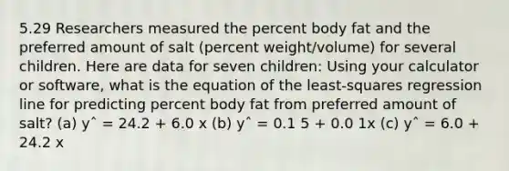 5.29 Researchers measured the percent body fat and the preferred amount of salt (percent weight/volume) for several children. Here are data for seven children: Using your calculator or software, what is the equation of the least-squares regression line for predicting percent body fat from preferred amount of salt? (a) yˆ = 24.2 + 6.0 x (b) yˆ = 0.1 5 + 0.0 1x (c) yˆ = 6.0 + 24.2 x