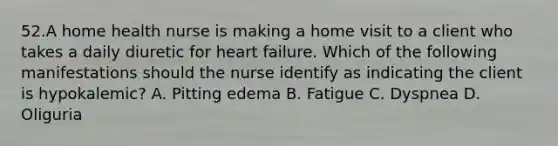 52.A home health nurse is making a home visit to a client who takes a daily diuretic for heart failure. Which of the following manifestations should the nurse identify as indicating the client is hypokalemic? A. Pitting edema B. Fatigue C. Dyspnea D. Oliguria