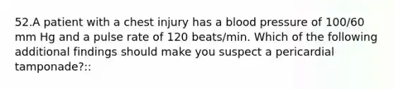 52.A patient with a chest injury has a blood pressure of 100/60 mm Hg and a pulse rate of 120 beats/min. Which of the following additional findings should make you suspect a pericardial tamponade?::