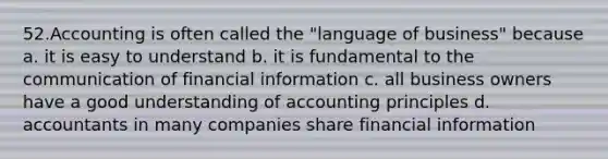 52.Accounting is often called the "language of business" because a. it is easy to understand b. it is fundamental to the communication of financial information c. all business owners have a good understanding of accounting principles d. accountants in many companies share financial information