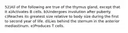 52)All of the following are true of the thymus gland, except that it a)Activates B cells. b)Undergoes involution after puberty. c)Reaches its greatest size relative to body size during the first to second year of life. d)Lies behind the sternum in the anterior mediastinum. e)Produces T cells.