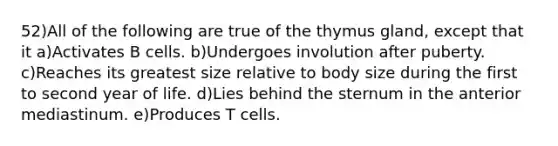 52)All of the following are true of the thymus gland, except that it a)Activates B cells. b)Undergoes involution after puberty. c)Reaches its greatest size relative to body size during the first to second year of life. d)Lies behind the sternum in the anterior mediastinum. e)Produces T cells.