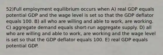 52)Full employment equilibrium occurs when A) real GDP equals potential GDP and the wage level is set so that the GDP deflator equals 100. B) all who are willing and able to work, are working. C) aggregate demand equals short-run aggregate supply. D) all who are willing and able to work, are working and the wage level is set so that the GDP deflator equals 100. E) real GDP equals potential GDP.