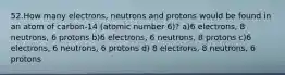 52.How many electrons, neutrons and protons would be found in an atom of carbon-14 (atomic number 6)? a)6 electrons, 8 neutrons, 6 protons b)6 electrons, 6 neutrons, 8 protons c)6 electrons, 6 neutrons, 6 protons d) 8 electrons, 8 neutrons, 6 protons