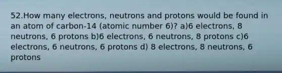 52.How many electrons, neutrons and protons would be found in an atom of carbon-14 (atomic number 6)? a)6 electrons, 8 neutrons, 6 protons b)6 electrons, 6 neutrons, 8 protons c)6 electrons, 6 neutrons, 6 protons d) 8 electrons, 8 neutrons, 6 protons