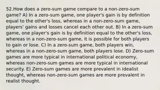 52.How does a zero-sum game compare to a non-zero-sum game? A) In a zero-sum game, one player's gain is by definition equal to the other's loss, whereas in a non-zero-sum game, players' gains and losses cancel each other out. B) In a zero-sum game, one player's gain is by definition equal to the other's loss, whereas in a non-zero-sum game, it is possible for both players to gain or lose. C) In a zero-sum game, both players win, whereas in a non-zero-sum game, both players lose. D) Zero-sum games are more typical in international political economy, whereas non-zero-sum games are more typical in international security. E) Zero-sum games are more prevalent in idealist thought, whereas non-zero-sum games are more prevalent in realist thought.