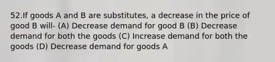 52.If goods A and B are substitutes, a decrease in the price of good B will- (A) Decrease demand for good B (B) Decrease demand for both the goods (C) Increase demand for both the goods (D) Decrease demand for goods A