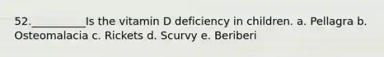 52.__________Is the vitamin D deficiency in children. a. Pellagra b. Osteomalacia c. Rickets d. Scurvy e. Beriberi