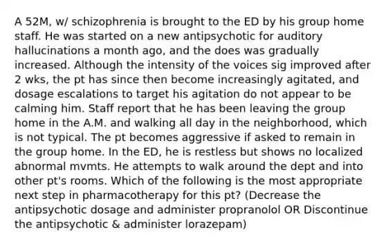 A 52M, w/ schizophrenia is brought to the ED by his group home staff. He was started on a new antipsychotic for auditory hallucinations a month ago, and the does was gradually increased. Although the intensity of the voices sig improved after 2 wks, the pt has since then become increasingly agitated, and dosage escalations to target his agitation do not appear to be calming him. Staff report that he has been leaving the group home in the A.M. and walking all day in the neighborhood, which is not typical. The pt becomes aggressive if asked to remain in the group home. In the ED, he is restless but shows no localized abnormal mvmts. He attempts to walk around the dept and into other pt's rooms. Which of the following is the most appropriate next step in pharmacotherapy for this pt? (Decrease the antipsychotic dosage and administer propranolol OR Discontinue the antipsychotic & administer lorazepam)