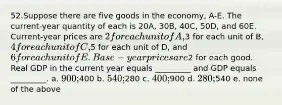 52.Suppose there are five goods in the economy, A-E. The current-year quantity of each is 20A, 30B, 40C, 50D, and 60E. Current-year prices are 2 for each unit of A,3 for each unit of B, 4 for each unit of C,5 for each unit of D, and 6 for each unit of E. Base-year prices are2 for each good. Real GDP in the current year equals _________ and GDP equals _________. a. 900;400 b. 540;280 c. 400;900 d. 280;540 e. none of the above