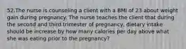 52.The nurse is counseling a client with a BMI of 23 about weight gain during pregnancy. The nurse teaches the client that during the second and third trimester of pregnancy, dietary intake should be increase by how many calories per day above what she was eating prior to the pregnancy?