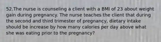 52.The nurse is counseling a client with a BMI of 23 about weight gain during pregnancy. The nurse teaches the client that during the second and third trimester of pregnancy, dietary intake should be increase by how many calories per day above what she was eating prior to the pregnancy?