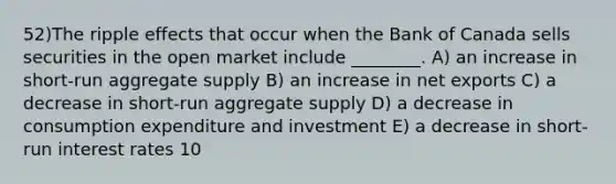 52)The ripple effects that occur when the Bank of Canada sells securities in the open market include ________. A) an increase in short-run aggregate supply B) an increase in net exports C) a decrease in short-run aggregate supply D) a decrease in consumption expenditure and investment E) a decrease in short-run interest rates 10