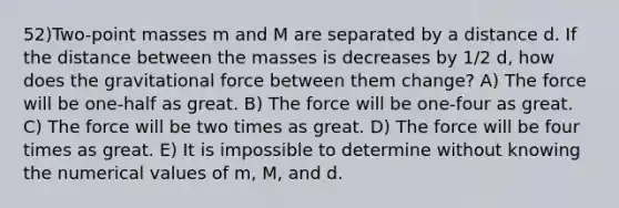 52)Two-point masses m and M are separated by a distance d. If the distance between the masses is decreases by 1/2 d, how does the gravitational force between them change? A) The force will be one-half as great. B) The force will be one-four as great. C) The force will be two times as great. D) The force will be four times as great. E) It is impossible to determine without knowing the numerical values of m, M, and d.