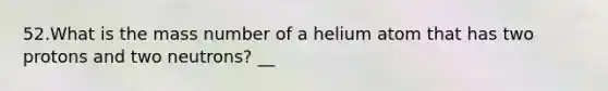 52.What is the mass number of a helium atom that has two protons and two neutrons? __