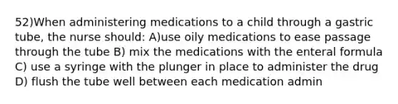 52)When administering medications to a child through a gastric tube, the nurse should: A)use oily medications to ease passage through the tube B) mix the medications with the enteral formula C) use a syringe with the plunger in place to administer the drug D) flush the tube well between each medication admin