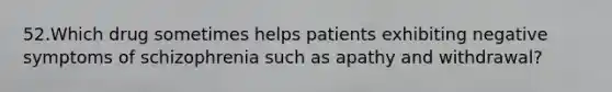 52.Which drug sometimes helps patients exhibiting negative symptoms of schizophrenia such as apathy and withdrawal?