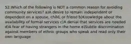 52.Which of the following is NOT a common reason for avoiding community services? a)A desire to remain independent or dependent on a spouse, child, or friend b)Knowledge about the availability of formal services c)A denial that services are needed d)A fear of having strangers in the home e)Subtle discrimination against members of ethnic groups who speak and read only their own language