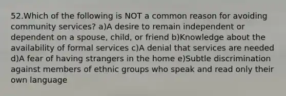 52.Which of the following is NOT a common reason for avoiding community services? a)A desire to remain independent or dependent on a spouse, child, or friend b)Knowledge about the availability of formal services c)A denial that services are needed d)A fear of having strangers in the home e)Subtle discrimination against members of ethnic groups who speak and read only their own language