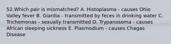 52.Which pair is mismatched? A. Histoplasma - causes Ohio Valley fever B. Giardia - transmitted by feces in drinking water C. Trichomonas - sexually transmitted D. Trypanosoma - causes African sleeping sickness E. Plasmodium - causes Chagas Disease