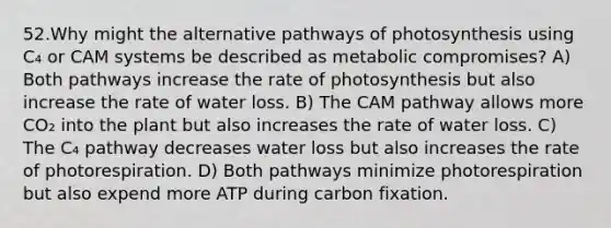 52.Why might the alternative pathways of photosynthesis using C₄ or CAM systems be described as metabolic compromises? A) Both pathways increase the rate of photosynthesis but also increase the rate of water loss. B) The CAM pathway allows more CO₂ into the plant but also increases the rate of water loss. C) The C₄ pathway decreases water loss but also increases the rate of photorespiration. D) Both pathways minimize photorespiration but also expend more ATP during carbon fixation.