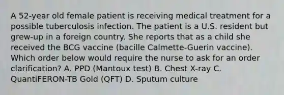 A 52-year old female patient is receiving medical treatment for a possible tuberculosis infection. The patient is a U.S. resident but grew-up in a foreign country. She reports that as a child she received the BCG vaccine (bacille Calmette-Guerin vaccine). Which order below would require the nurse to ask for an order clarification? A. PPD (Mantoux test) B. Chest X-ray C. QuantiFERON-TB Gold (QFT) D. Sputum culture