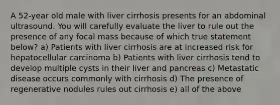 A 52-year old male with liver cirrhosis presents for an abdominal ultrasound. You will carefully evaluate the liver to rule out the presence of any focal mass because of which true statement below? a) Patients with liver cirrhosis are at increased risk for hepatocellular carcinoma b) Patients with liver cirrhosis tend to develop multiple cysts in their liver and pancreas c) Metastatic disease occurs commonly with cirrhosis d) The presence of regenerative nodules rules out cirrhosis e) all of the above