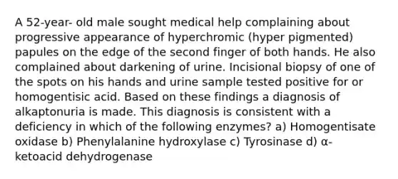 A 52-year- old male sought medical help complaining about progressive appearance of hyperchromic (hyper pigmented) papules on the edge of the second finger of both hands. He also complained about darkening of urine. Incisional biopsy of one of the spots on his hands and urine sample tested positive for or homogentisic acid. Based on these findings a diagnosis of alkaptonuria is made. This diagnosis is consistent with a deficiency in which of the following enzymes? a) Homogentisate oxidase b) Phenylalanine hydroxylase c) Tyrosinase d) α- ketoacid dehydrogenase