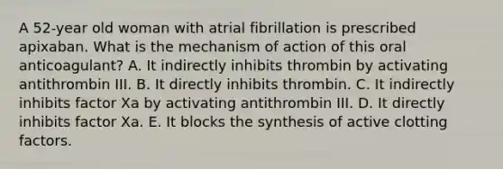 A 52-year old woman with atrial fibrillation is prescribed apixaban. What is the mechanism of action of this oral anticoagulant? A. It indirectly inhibits thrombin by activating antithrombin III. B. It directly inhibits thrombin. C. It indirectly inhibits factor Xa by activating antithrombin III. D. It directly inhibits factor Xa. E. It blocks the synthesis of active clotting factors.