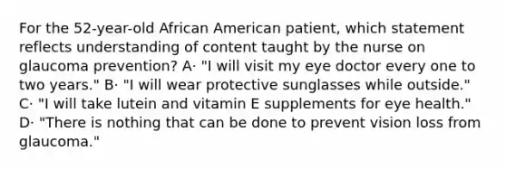 For the 52-year-old African American patient, which statement reflects understanding of content taught by the nurse on glaucoma prevention? A· "I will visit my eye doctor every one to two years." B· "I will wear protective sunglasses while outside." C· "I will take lutein and vitamin E supplements for eye health." D· "There is nothing that can be done to prevent vision loss from glaucoma."