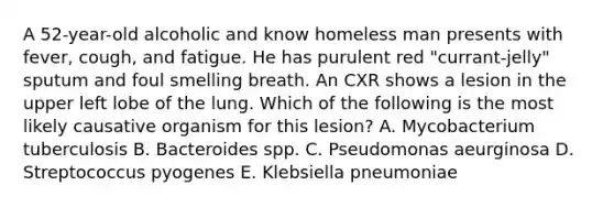 A 52-year-old alcoholic and know homeless man presents with fever, cough, and fatigue. He has purulent red "currant-jelly" sputum and foul smelling breath. An CXR shows a lesion in the upper left lobe of the lung. Which of the following is the most likely causative organism for this lesion? A. Mycobacterium tuberculosis B. Bacteroides spp. C. Pseudomonas aeurginosa D. Streptococcus pyogenes E. Klebsiella pneumoniae