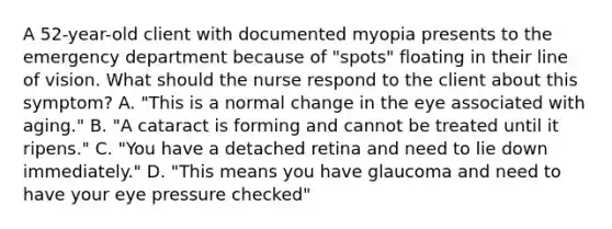 A 52-year-old client with documented myopia presents to the emergency department because of "spots" floating in their line of vision. What should the nurse respond to the client about this symptom? A. "This is a normal change in the eye associated with aging." B. "A cataract is forming and cannot be treated until it ripens." C. "You have a detached retina and need to lie down immediately." D. "This means you have glaucoma and need to have your eye pressure checked"