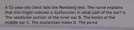 A 52-year-old client fails the Romberg test. The nurse explains that this might indicate a dysfunction in what part of the ear? A. The vestibular portion of the inner ear B. The bones of the middle ear C. The eustachian tubes D. The pinna