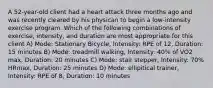 A 52-year-old client had a heart attack three months ago and was recently cleared by his physican to begin a low-intensity exercise program. Which of the following combinations of exercise, intensity, and duration are most appropriate for this client A) Mode: Stationary Bicycle, Intensity: RPE of 12, Duration: 15 minutes B) Mode: treadmill walking, Intensity: 40% of VO2 max, Duration: 20 minutes C) Mode: stair stepper, Intensity: 70% HRmax, Duration: 25 minutes D) Mode: ellipitical trainer, Intensity: RPE of 8, Duration: 10 minutes