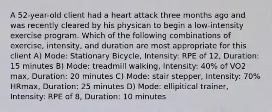 A 52-year-old client had a heart attack three months ago and was recently cleared by his physican to begin a low-intensity exercise program. Which of the following combinations of exercise, intensity, and duration are most appropriate for this client A) Mode: Stationary Bicycle, Intensity: RPE of 12, Duration: 15 minutes B) Mode: treadmill walking, Intensity: 40% of VO2 max, Duration: 20 minutes C) Mode: stair stepper, Intensity: 70% HRmax, Duration: 25 minutes D) Mode: ellipitical trainer, Intensity: RPE of 8, Duration: 10 minutes