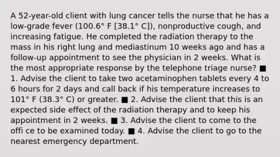 A 52-year-old client with lung cancer tells the nurse that he has a low-grade fever (100.6° F [38.1° C]), nonproductive cough, and increasing fatigue. He completed the radiation therapy to the mass in his right lung and mediastinum 10 weeks ago and has a follow-up appointment to see the physician in 2 weeks. What is the most appropriate response by the telephone triage nurse? ■ 1. Advise the client to take two acetaminophen tablets every 4 to 6 hours for 2 days and call back if his temperature increases to 101° F (38.3° C) or greater. ■ 2. Advise the client that this is an expected side effect of the radiation therapy and to keep his appointment in 2 weeks. ■ 3. Advise the client to come to the offi ce to be examined today. ■ 4. Advise the client to go to the nearest emergency department.