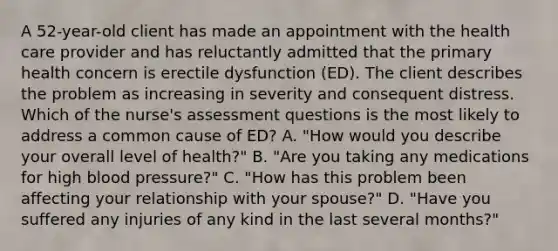 A 52-year-old client has made an appointment with the health care provider and has reluctantly admitted that the primary health concern is erectile dysfunction (ED). The client describes the problem as increasing in severity and consequent distress. Which of the nurse's assessment questions is the most likely to address a common cause of ED? A. "How would you describe your overall level of health?" B. "Are you taking any medications for high blood pressure?" C. "How has this problem been affecting your relationship with your spouse?" D. "Have you suffered any injuries of any kind in the last several months?"