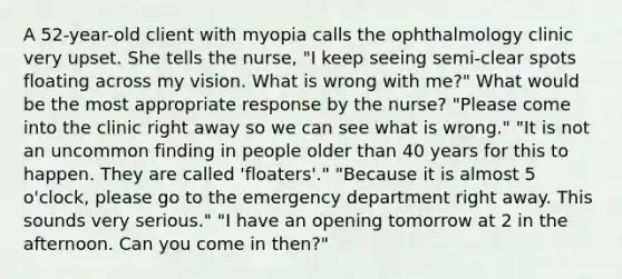 A 52-year-old client with myopia calls the ophthalmology clinic very upset. She tells the nurse, "I keep seeing semi-clear spots floating across my vision. What is wrong with me?" What would be the most appropriate response by the nurse? "Please come into the clinic right away so we can see what is wrong." "It is not an uncommon finding in people older than 40 years for this to happen. They are called 'floaters'." "Because it is almost 5 o'clock, please go to the emergency department right away. This sounds very serious." "I have an opening tomorrow at 2 in the afternoon. Can you come in then?"