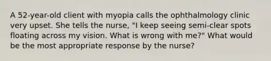 A 52-year-old client with myopia calls the ophthalmology clinic very upset. She tells the nurse, "I keep seeing semi-clear spots floating across my vision. What is wrong with me?" What would be the most appropriate response by the nurse?