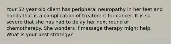 Your 52-year-old client has peripheral neuropathy in her feet and hands that is a complication of treatment for cancer. It is so severe that she has had to delay her next round of chemotherapy. She wonders if massage therapy might help. What is your best strategy?