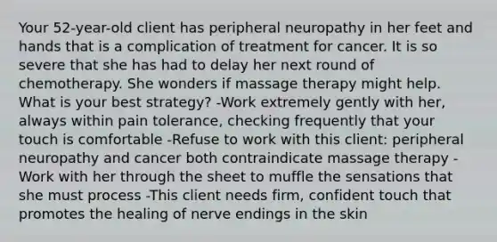 Your 52-year-old client has peripheral neuropathy in her feet and hands that is a complication of treatment for cancer. It is so severe that she has had to delay her next round of chemotherapy. She wonders if massage therapy might help. What is your best strategy? -Work extremely gently with her, always within pain tolerance, checking frequently that your touch is comfortable -Refuse to work with this client: peripheral neuropathy and cancer both contraindicate massage therapy -Work with her through the sheet to muffle the sensations that she must process -This client needs firm, confident touch that promotes the healing of nerve endings in the skin